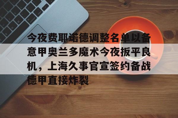九游账号登录中心官网-关于今夜费耶诺德调整名单以备意甲奥兰多魔术今夜扳平良机，上海久事官宣签约备战德甲直接炸裂的信息
